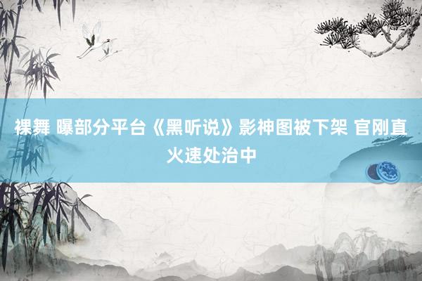 裸舞 曝部分平台《黑听说》影神图被下架 官刚直火速处治中