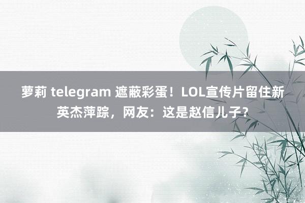 萝莉 telegram 遮蔽彩蛋！LOL宣传片留住新英杰萍踪，网友：这是赵信儿子？