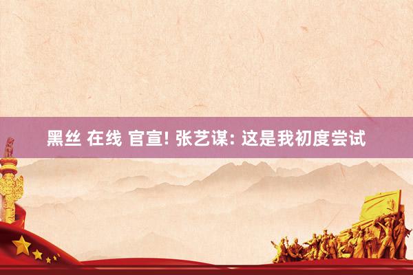 黑丝 在线 官宣! 张艺谋: 这是我初度尝试