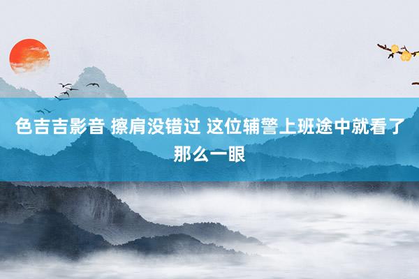 色吉吉影音 擦肩没错过 这位辅警上班途中就看了那么一眼