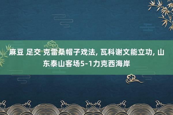 麻豆 足交 克雷桑帽子戏法， 瓦科谢文能立功， 山东泰山客场5-1力克西海岸