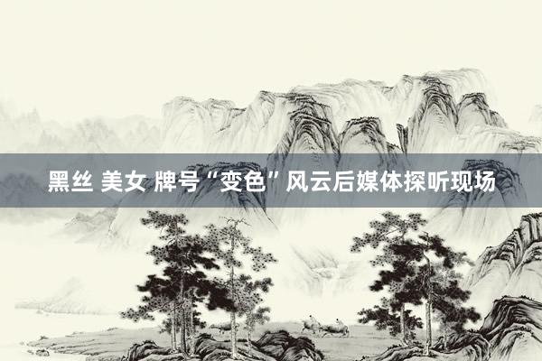 黑丝 美女 牌号“变色”风云后媒体探听现场