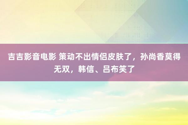 吉吉影音电影 策动不出情侣皮肤了，孙尚香莫得无双，韩信、吕布笑了