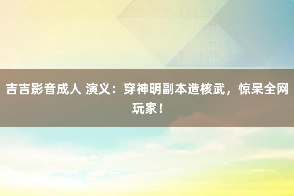 吉吉影音成人 演义：穿神明副本造核武，惊呆全网玩家！