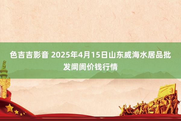 色吉吉影音 2025年4月15日山东威海水居品批发阛阓价钱行情