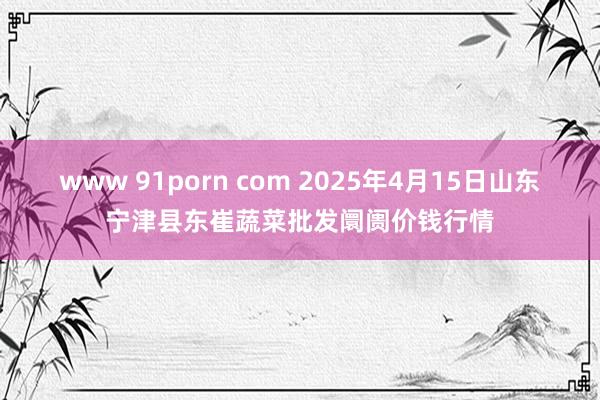 www 91porn com 2025年4月15日山东宁津县东崔蔬菜批发阛阓价钱行情
