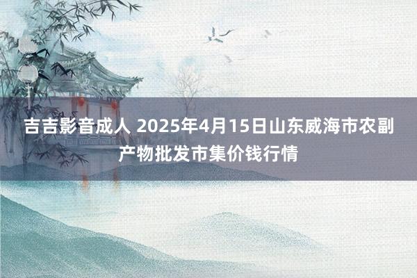 吉吉影音成人 2025年4月15日山东威海市农副产物批发市集价钱行情