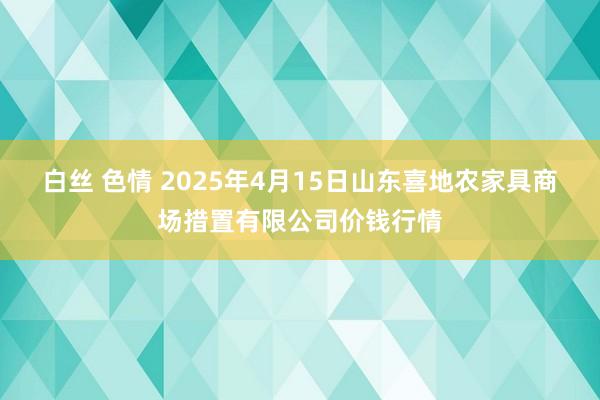白丝 色情 2025年4月15日山东喜地农家具商场措置有限公司价钱行情