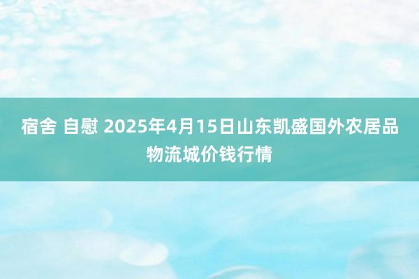 宿舍 自慰 2025年4月15日山东凯盛国外农居品物流城价钱行情