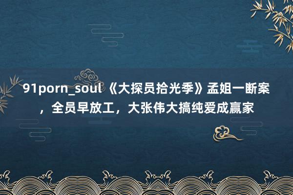91porn_soul 《大探员拾光季》孟姐一断案，全员早放工，大张伟大搞纯爱成赢家