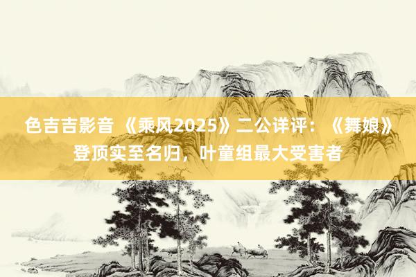 色吉吉影音 《乘风2025》二公详评：《舞娘》登顶实至名归，叶童组最大受害者