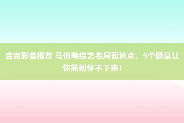 吉吉影音播放 马伯骞综艺名局面清点，5个瞬息让你笑到停不下来！