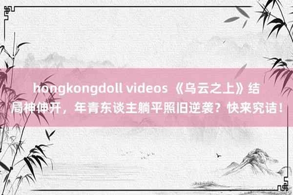 hongkongdoll videos 《乌云之上》结局神伸开，年青东谈主躺平照旧逆袭？快来究诘！