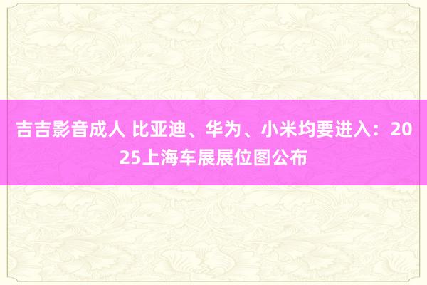 吉吉影音成人 比亚迪、华为、小米均要进入：2025上海车展展位图公布