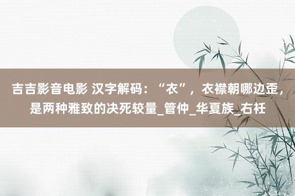 吉吉影音电影 汉字解码：“衣”，衣襟朝哪边歪，是两种雅致的决死较量_管仲_华夏族_右衽