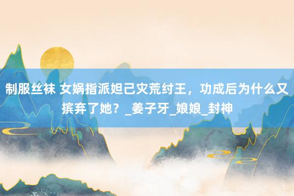 制服丝袜 女娲指派妲己灾荒纣王，功成后为什么又摈弃了她？_姜子牙_娘娘_封神