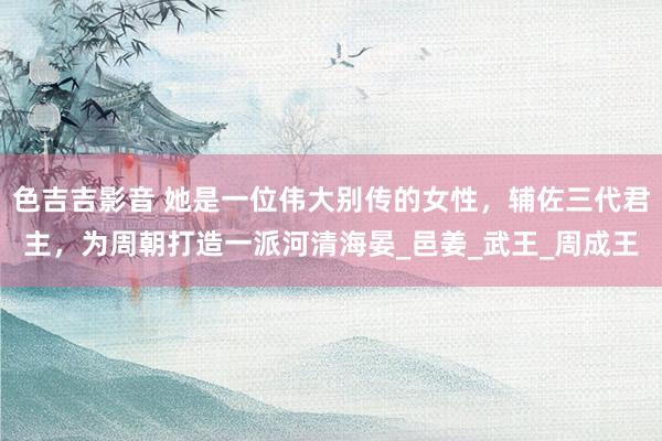 色吉吉影音 她是一位伟大别传的女性，辅佐三代君主，为周朝打造一派河清海晏_邑姜_武王_周成王