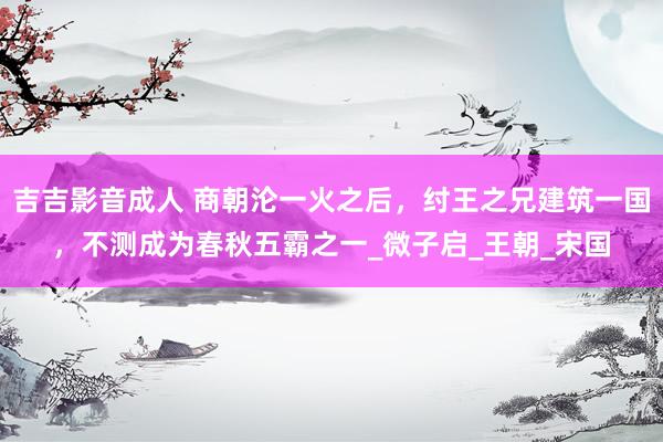 吉吉影音成人 商朝沦一火之后，纣王之兄建筑一国，不测成为春秋五霸之一_微子启_王朝_宋国