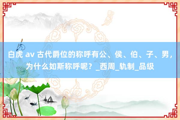 白虎 av 古代爵位的称呼有公、侯、伯、子、男，为什么如斯称呼呢？_西周_轨制_品级