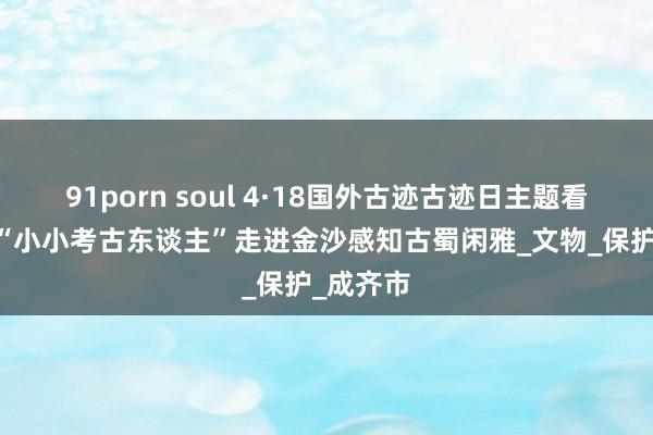 91porn soul 4·18国外古迹古迹日主题看成开启 “小小考古东谈主”走进金沙感知古蜀闲雅_文物_保护_成齐市