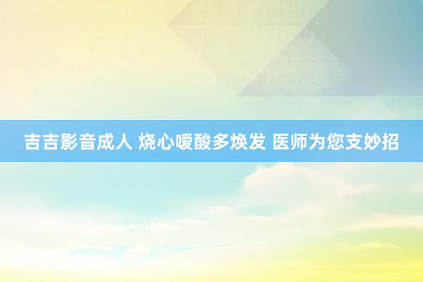 吉吉影音成人 烧心嗳酸多焕发 医师为您支妙招