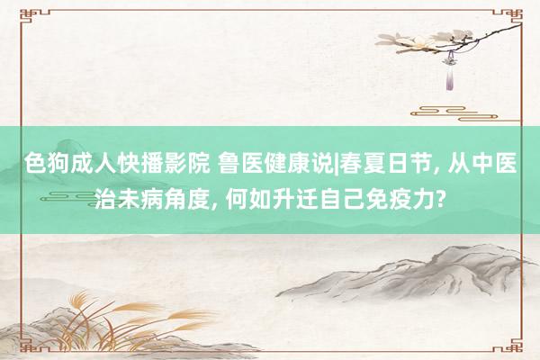 色狗成人快播影院 鲁医健康说|春夏日节， 从中医治未病角度， 何如升迁自己免疫力?