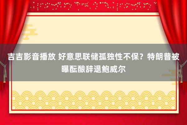 吉吉影音播放 好意思联储孤独性不保？特朗普被曝酝酿辞退鲍威尔