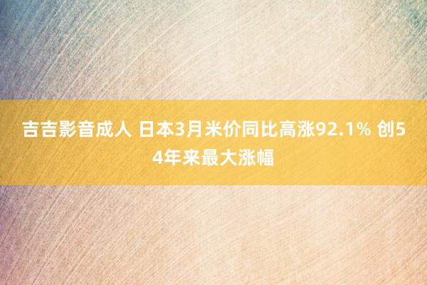 吉吉影音成人 日本3月米价同比高涨92.1% 创54年来最大涨幅