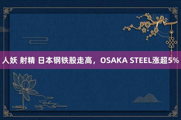 人妖 射精 日本钢铁股走高，OSAKA STEEL涨超5%