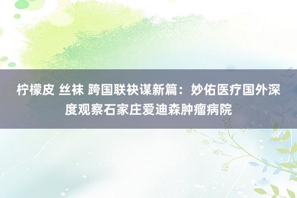 柠檬皮 丝袜 跨国联袂谋新篇：妙佑医疗国外深度观察石家庄爱迪森肿瘤病院