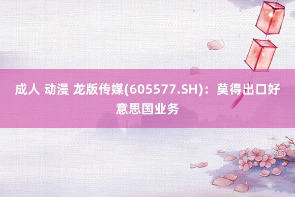 成人 动漫 龙版传媒(605577.SH)：莫得出口好意思国业务