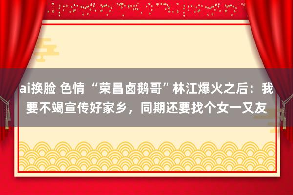 ai换脸 色情 “荣昌卤鹅哥”林江爆火之后：我要不竭宣传好家乡，同期还要找个女一又友