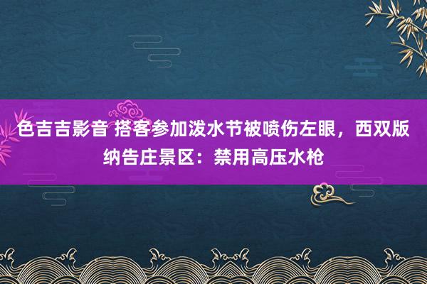 色吉吉影音 搭客参加泼水节被喷伤左眼，西双版纳告庄景区：禁用高压水枪