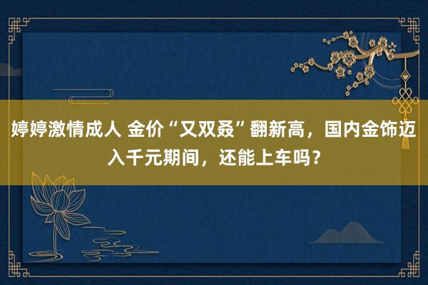 婷婷激情成人 金价“又双叒”翻新高，国内金饰迈入千元期间，还能上车吗？