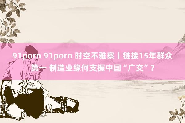91porn 91porn 时空不雅察丨链接15年群众第一 制造业缘何支握中国“广交”？