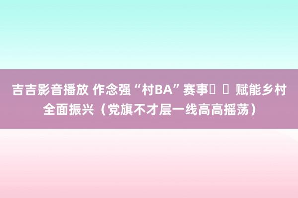 吉吉影音播放 作念强“村BA”赛事  赋能乡村全面振兴（党旗不才层一线高高摇荡）