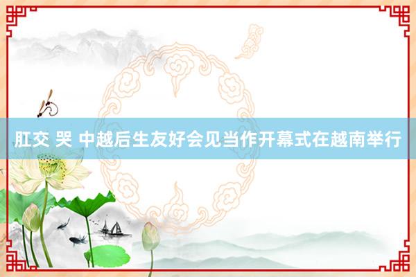 肛交 哭 中越后生友好会见当作开幕式在越南举行