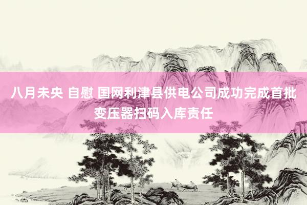 八月未央 自慰 国网利津县供电公司成功完成首批变压器扫码入库责任