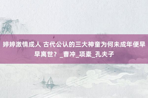 婷婷激情成人 古代公认的三大神童为何未成年便早早离世？_曹冲_项橐_孔夫子