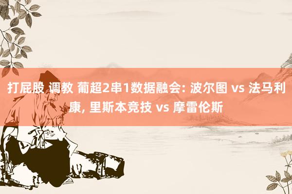 打屁股 调教 葡超2串1数据融会: 波尔图 vs 法马利康， 里斯本竞技 vs 摩雷伦斯