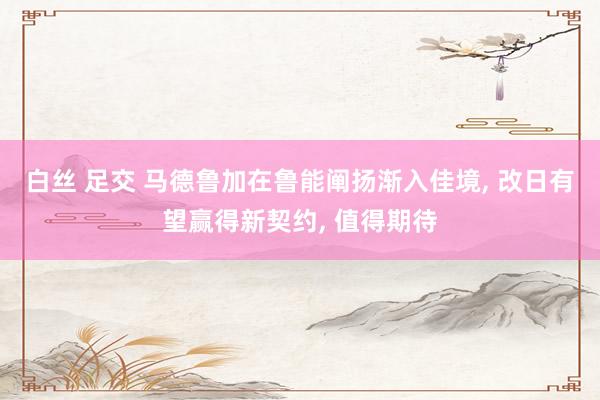 白丝 足交 马德鲁加在鲁能阐扬渐入佳境， 改日有望赢得新契约， 值得期待