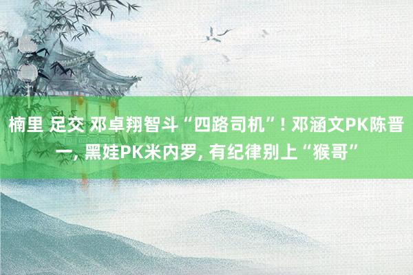 楠里 足交 邓卓翔智斗“四路司机”! 邓涵文PK陈晋一， 黑娃PK米内罗， 有纪律别上“猴哥”