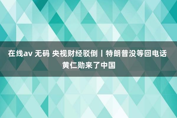 在线av 无码 央视财经驳倒丨特朗普没等回电话 黄仁勋来了中国