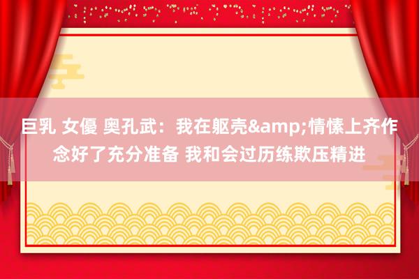 巨乳 女優 奥孔武：我在躯壳&情愫上齐作念好了充分准备 我和会过历练欺压精进