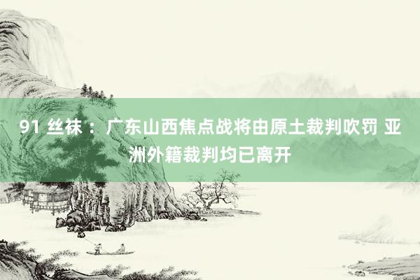 91 丝袜 ：广东山西焦点战将由原土裁判吹罚 亚洲外籍裁判均已离开