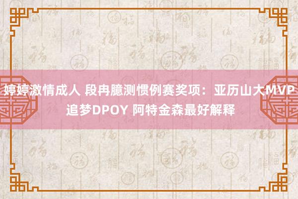 婷婷激情成人 段冉臆测惯例赛奖项：亚历山大MVP 追梦DPOY 阿特金森最好解释