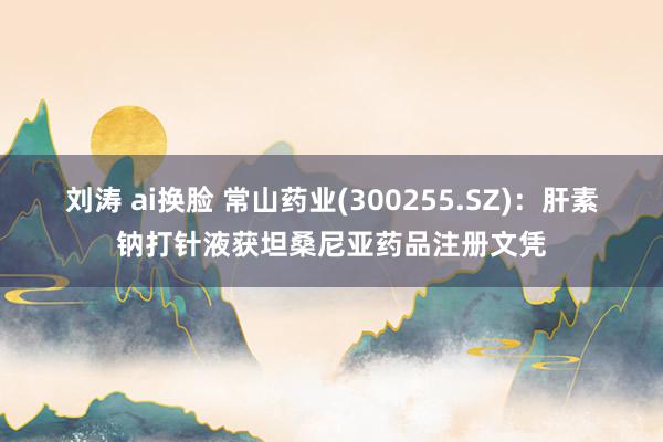 刘涛 ai换脸 常山药业(300255.SZ)：肝素钠打针液获坦桑尼亚药品注册文凭