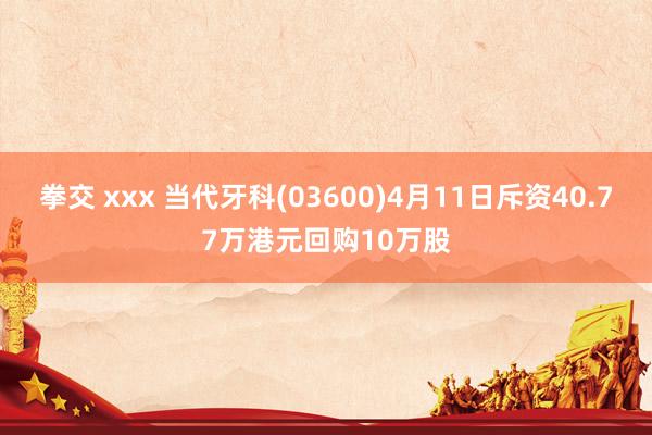 拳交 xxx 当代牙科(03600)4月11日斥资40.77万港元回购10万股