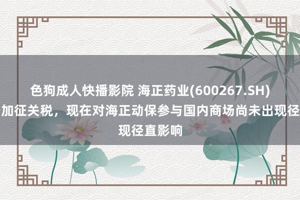 色狗成人快播影院 海正药业(600267.SH)：对于加征关税，现在对海正动保参与国内商场尚未出现径直影响