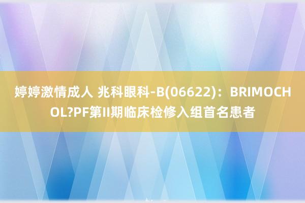 婷婷激情成人 兆科眼科-B(06622)：BRIMOCHOL?PF第II期临床检修入组首名患者
